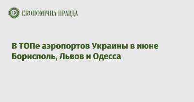 В ТОПе аэропортов Украины в июне Борисполь, Львов и Одесса - epravda.com.ua - Украина - Одесса - Харьков - Запорожье