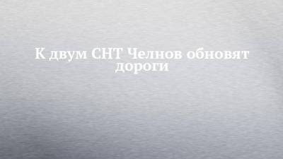 К двум СНТ Челнов обновят дороги - chelny-izvest.ru - респ. Татарстан