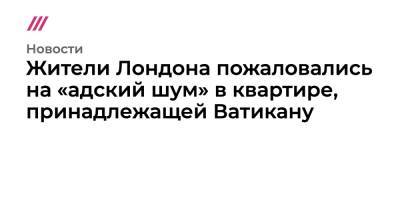 Жители Лондона пожаловались на «адский шум» в квартире, принадлежащей Ватикану - tvrain.ru - Англия - Лондон - Ватикан - Ватикан