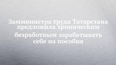 Замминистра труда Татарстана предложила хроническим безработным зарабатывать себе на пособия - chelny-izvest.ru - респ. Татарстан