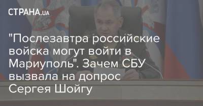 Сергей Шойгу - "Послезавтра российские войска могут войти в Мариуполь". Зачем СБУ вызвала на допрос Сергея Шойгу - strana.ua - Россия - Украина - Мариуполь