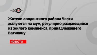 Жители лондонского района Челси жалуются на шум, регулярно раздающийся из жилого комплекса, принадлежащего Ватикану - echo.msk.ru - Лондон - Ватикан - Ватикан
