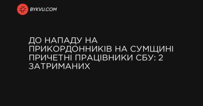 До нападу на прикордонників на Сумщині причетні працівники СБУ: 2 затриманих - bykvu.com - Украина - Україна