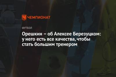 Максим Орешкин - Алексей Березуцкий - Виктор Гончаренко - Орешкин – об Алексее Березуцком: у него есть все качества, чтобы стать большим тренером - championat.com - Москва - Краснодар - Нижний Новгород