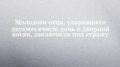 Молодого отца, ударившего двухмесячную дочь о дверной косяк, заключили под стражу - chelny-izvest.ru - Набережные Челны