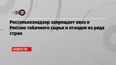 Россельхознадзор запрещает ввоз в Россию табачного сырья и отходов из ряда стран - echo.msk.ru - Россия - США - Бельгия - Бразилия - Индия - Юар - Танзания - Малави