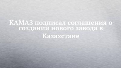 КАМАЗ подписал соглашения о создании нового завода в Казахстане - chelny-izvest.ru - Казахстан - Набережные Челны - Костанай - Камаз