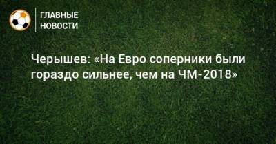 Денис Черышев - Черышев: «На Евро соперники были гораздо сильнее, чем на ЧМ-2018» - bombardir.ru - Россия