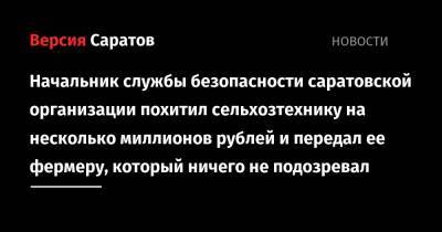 Начальник службы безопасности саратовской организации похитил сельхозтехнику на несколько миллионов рублей и передал ее фермеру, который ничего не подозревал - nversia.ru - Украина
