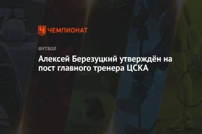 Алексей Березуцкий - Алексей Березуцкий утверждён на пост главного тренера ЦСКА - championat.com