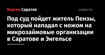 Под суд пойдет житель Пензы, который нападал с ножом на микрозаймовые организации в Саратове и Энгельсе - nversia.ru - Россия - Саратовская обл. - Саратов - Пенза