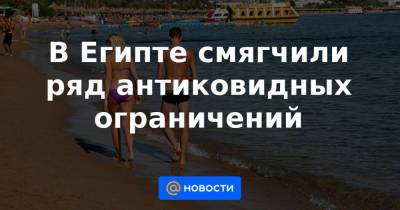 В Египте смягчили ряд антиковидных ограничений - news.mail.ru - Россия - Египет