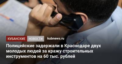 Полицейские задержали в Краснодаре двух молодых людей за кражу строительных инструментов на 60 тыс. рублей - kubnews.ru - Краснодарский край - Краснодар - респ. Алания
