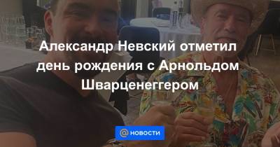 Александр Невский - Арнольд Шварценеггер - Екатерина Гура - Александр Невский отметил день рождения с Арнольдом Шварценеггером - news.mail.ru - Россия