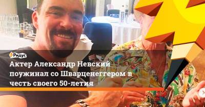 Александр Невский - Арнольд Шварценеггер - Актер Александр Невский поужинал со Шварценеггером в честь своего 50-летия - ridus.ru - Россия