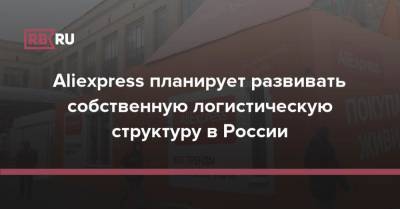 Aliexpress планирует развивать собственную логистическую структуру в России - rb.ru - Россия