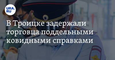 В Троицке задержали торговца поддельными ковидными справками. Покупали для перехода через границу - ura.news - Россия - Челябинская обл.