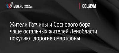 Жители Гатчины и Соснового бора чаще остальных жителей Ленобласти покупают дорогие смартфоны - ivbg.ru - Украина - Ленинградская обл. - Кириши