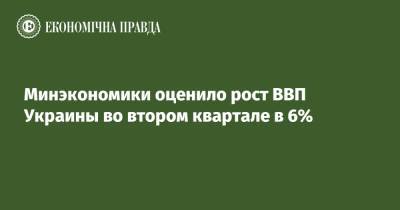 Минэкономики оценило рост ВВП Украины во втором квартале в 6% - epravda.com.ua - Украина