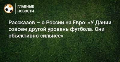 Николай Рассказов - На Евро - Рассказов – о России на Евро: «У Дании совсем другой уровень футбола. Они объективно сильнее» - bombardir.ru - Россия - Финляндия - Дания