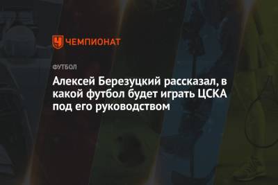 Алексей Березуцкий - Алексей Березуцкий рассказал, в какой футбол будет играть ЦСКА под его руководством - championat.com - Москва