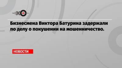 Юрий Лужков - Елена Батурина - Виктор Батурин - Бизнесмена Виктора Батурина задержали по делу о покушении на мошенничество. - echo.msk.ru - Москва