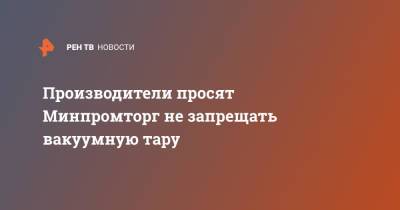 Производители просят Минпромторг не запрещать вакуумную тару - ren.tv