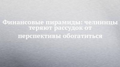 Финансовые пирамиды: челнинцы теряют рассудок от перспективы обогатиться - chelny-izvest.ru - Набережные Челны