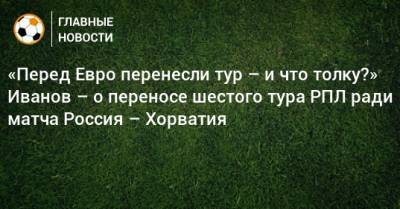Станислав Черчесов - Григорий Иванов - «Перед Евро перенесли тур – и что толку?» Иванов – о переносе шестого тура РПЛ ради матча Россия – Хорватия - bombardir.ru - Россия - Хорватия