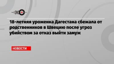 18-летняя уроженка Дагестана сбежала от родственников в Швецию после угроз убийством за отказ выйти замуж - echo.msk.ru - Швеция - респ. Дагестан