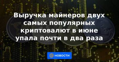 Выручка майнеров двух самых популярных криптовалют в июне упала почти в два раза - news.mail.ru - Китай