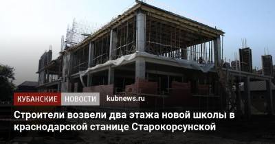 Строители возвели два этажа новой школы в краснодарской станице Старокорсунской - kubnews.ru - Краснодарский край - Краснодар