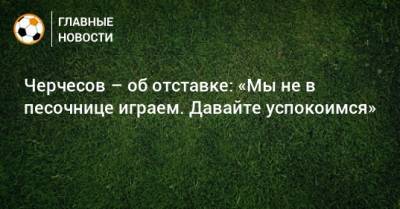 Станислав Черчесов - Черчесов – об отставке: «Мы не в песочнице играем. Давайте успокоимся» - bombardir.ru - Россия