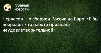 Станислав Черчесов - На Евро - Черчесов – о сборной России на Евро: «Я бы возразил, что работа признана неудовлетворительной» - bombardir.ru - Россия