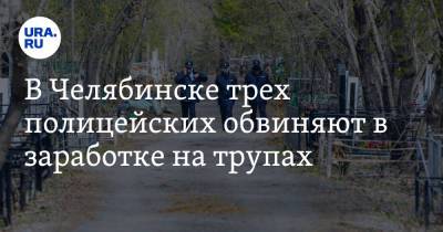 В Челябинске трех полицейских обвиняют в заработке на трупах - ura.news - Россия - Челябинская обл. - Челябинск