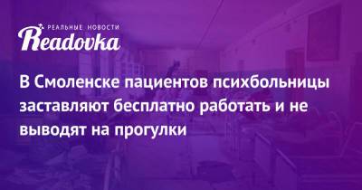 В Смоленске пациентов психбольницы заставляют бесплатно работать и не выводят на прогулки - readovka.ru - Смоленск