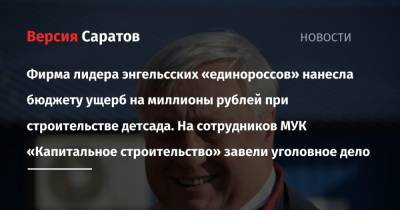 Фирма лидера энгельсских «единороссов» нанесла бюджету ущерб на миллионы рублей при возведении детсада. На сотрудников МУК «Капитальное строительство» завели уголовное дело - nversia.ru - Россия - Саратов
