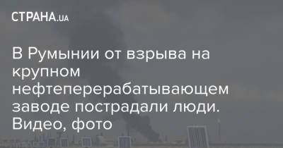 В Румынии от взрыва на крупном нефтеперерабатывающем заводе пострадали люди. Видео, фото - strana.ua - Украина - Румыния