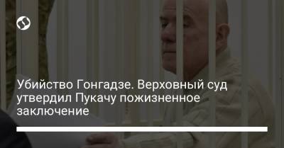 Георгий Гонгадзе - Убийство Гонгадзе. Верховный суд утвердил Пукачу пожизненное заключение - liga.net - Украина