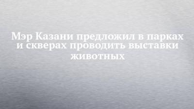 Ильсур Метшин - Мэр Казани предложил в парках и скверах проводить выставки животных - chelny-izvest.ru - респ. Татарстан - Казань