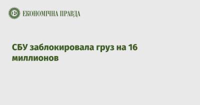 СБУ заблокировала груз на 16 миллионов - epravda.com.ua - Украина