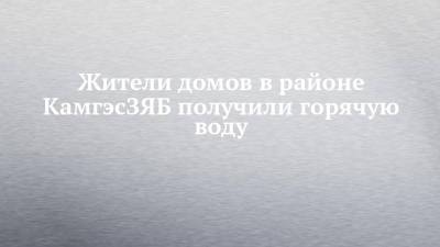 Жители домов в районе КамгэсЗЯБ получили горячую воду - chelny-izvest.ru