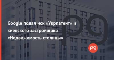 Google подал иск «Укрпатент» и киевского застройщика «Недвижимость столицы» - thepage.ua - Украина