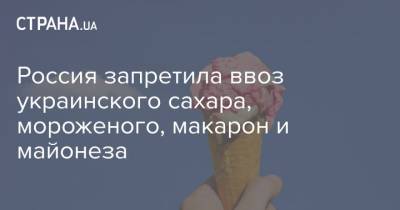 Россия запретила ввоз украинского сахара, мороженого, макарон и майонеза - strana.ua - Россия - Украина