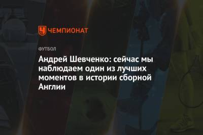 Андрей Шевченко - Андрей Шевченко: сейчас мы наблюдаем один из лучших моментов в истории сборной Англии - championat.com - Украина - Англия