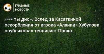 Дарья Касаткина - Владимир Хубулов - «*** ты дно». Вслед за Касаткиной оскорбления от игрока «Алании» Хубулова опубликовал теннисист Попко - bombardir.ru - Казахстан - респ. Алания