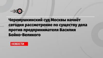Василий Бойко-Великий - Черемушкинский суд Москвы начнёт сегодня рассмотрение по существу дела против предпринимателя Василия Бойко-Великого - echo.msk.ru - Москва