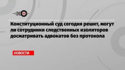Конституционный суд сегодня решит, могут ли сотрудники следственных изоляторов досматривать адвокатов без протокола - echo.msk.ru - респ. Татарстан