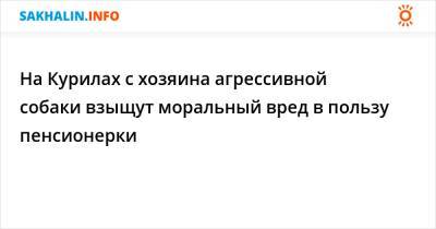 На Курилах с хозяина агрессивной собаки взыщут моральный вред в пользу пенсионерки - sakhalin.info - район Южно-Курильский