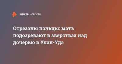 Отрезаны пальцы: мать подозревают в зверствах над дочерью в Улан-Удэ - ren.tv - Улан-Удэ